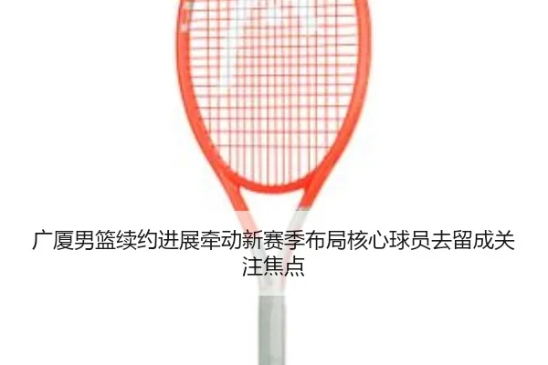 广厦男篮续约进展牵动新赛季布局核心球员去留成关注焦点